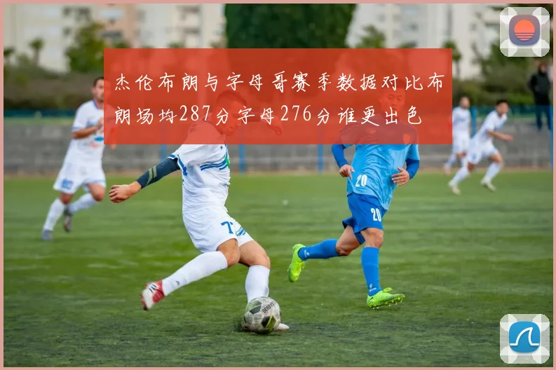 杰伦布朗与字母哥赛季数据对比布朗场均287分字母276分谁更出色