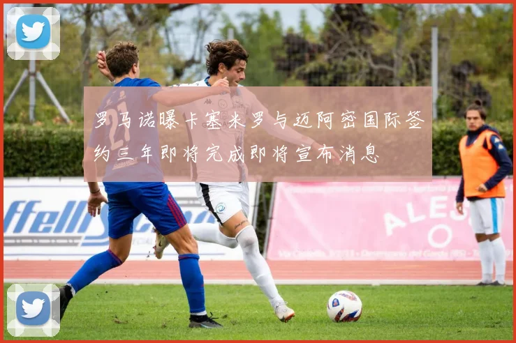 罗马诺曝卡塞米罗与迈阿密国际签约三年即将完成即将宣布消息