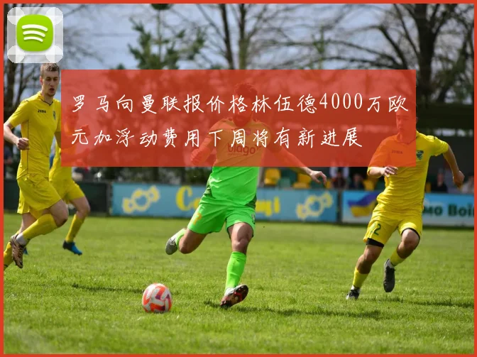 罗马向曼联报价格林伍德4000万欧元加浮动费用下周将有新进展