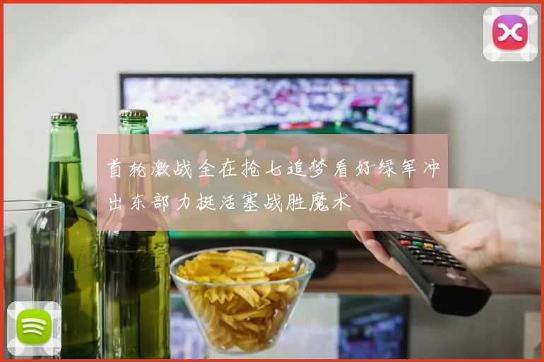 首轮激战全在抢七追梦看好绿军冲出东部力挺活塞战胜魔术