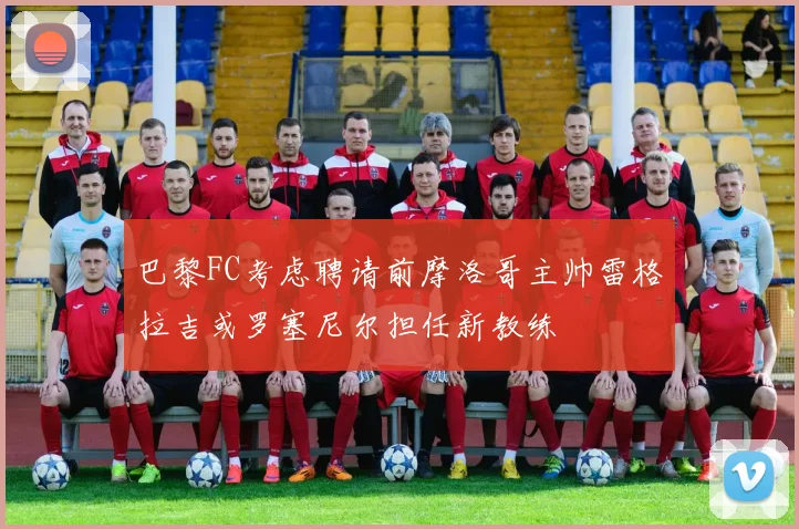 巴黎FC考虑聘请前摩洛哥主帅雷格拉吉或罗塞尼尔担任新教练