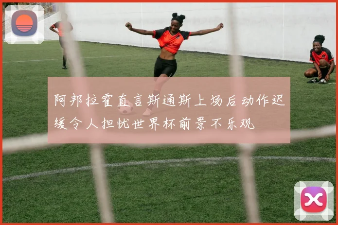 阿邦拉霍直言斯通斯上场后动作迟缓令人担忧世界杯前景不乐观