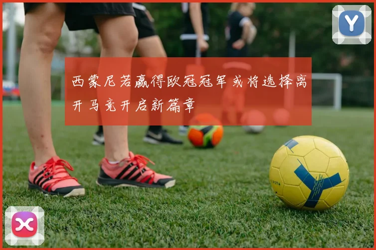 西蒙尼若赢得欧冠冠军或将选择离开马竞开启新篇章