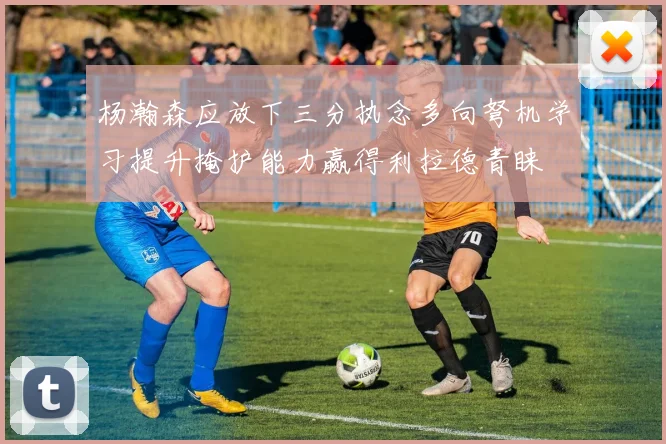 杨瀚森应放下三分执念多向弩机学习提升掩护能力赢得利拉德青睐