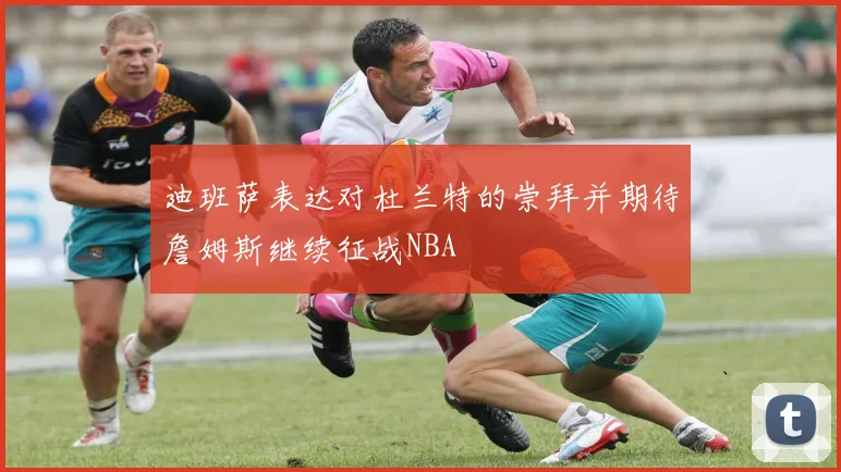 迪班萨表达对杜兰特的崇拜并期待詹姆斯继续征战NBA