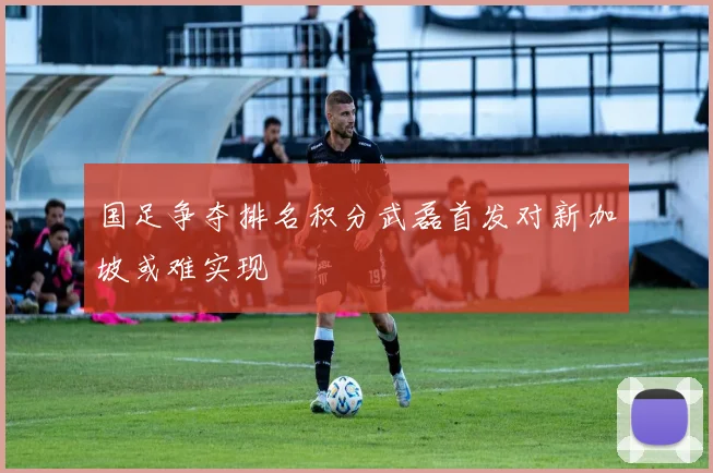 国足争夺排名积分武磊首发对新加坡或难实现