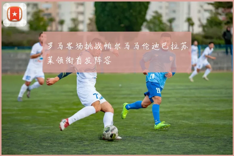 罗马客场挑战帕尔马马伦迪巴拉苏莱领衔首发阵容