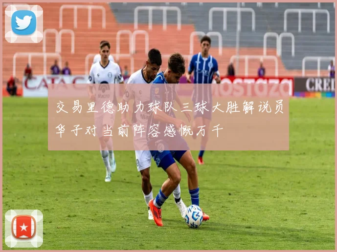 交易里德助力球队三球大胜解说员华子对当前阵容感慨万千