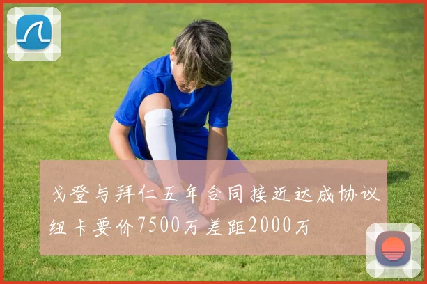戈登与拜仁五年合同接近达成协议纽卡要价7500万差距2000万