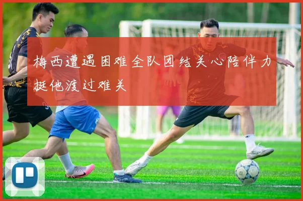 梅西遭遇困难全队团结关心陪伴力挺他渡过难关