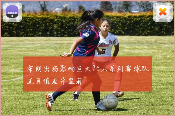 布朗出场影响巨大76人系列赛球队正负值差异显著