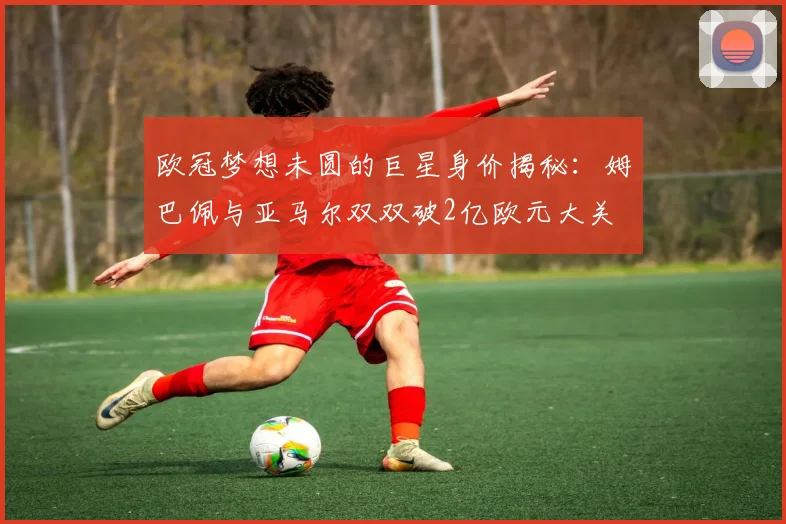 欧冠梦想未圆的巨星身价揭秘：姆巴佩与亚马尔双双破2亿欧元大关