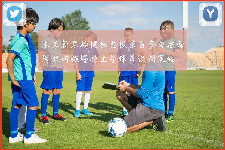米兰新架构揭秘老板亲自参与运营阿尔姆施塔特主导球员谈判策略